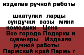 изделие ручной работы : шкатулки, ларцы, сундучки, вазы, мини комодики › Цена ­ 500 - Все города Подарки и сувениры » Изделия ручной работы   . Пермский край,Пермь г.